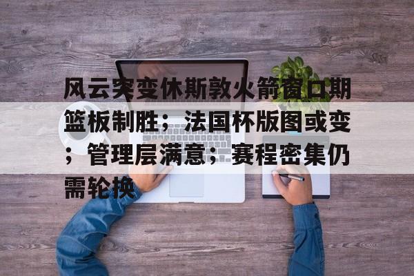kaiyun官方网站-关于风云突变休斯敦火箭窗口期篮板制胜；法国杯版图或变；管理层满意；赛程密集仍需轮换的信息