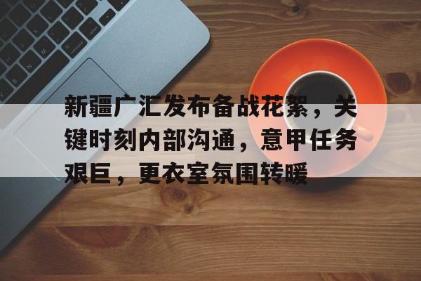 kaiyun下载-包含新疆广汇发布备战花絮，关键时刻内部沟通，意甲任务艰巨，更衣室氛围转暖的词条