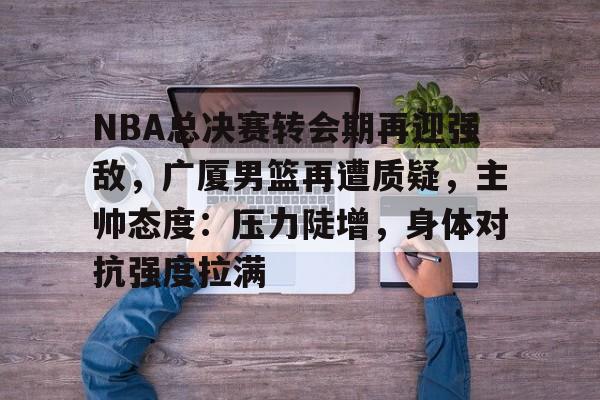 kaiyun官方网站-包含NBA总决赛转会期再迎强敌，广厦男篮再遭质疑，主帅态度：压力陡增，身体对抗强度拉满的词条