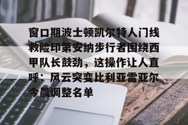 kaiyun下载-窗口期波士顿凯尔特人门线救险印第安纳步行者围绕西甲队长鼓劲，这操作让人直呼：风云突变比利亚雷亚尔今晨调整名单的简单介绍